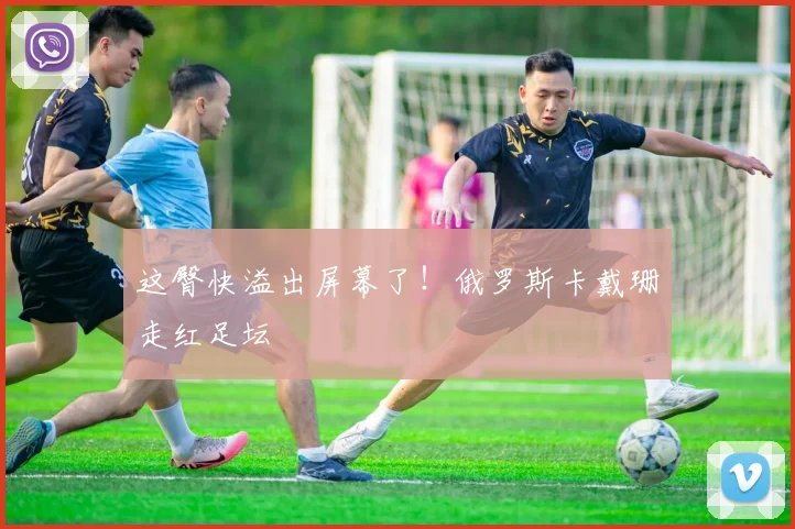 这臀快溢出屏幕了！俄罗斯卡戴珊走红足坛