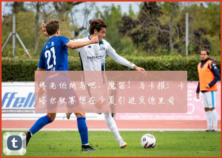 终老伯纳乌吧，魔笛！马卡报：卡塔尔联赛想在今夏引进莫德里奇