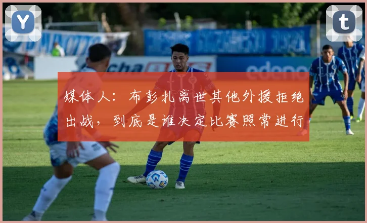 媒体人：布彭扎离世其他外援拒绝出战，到底是谁决定比赛照常进行