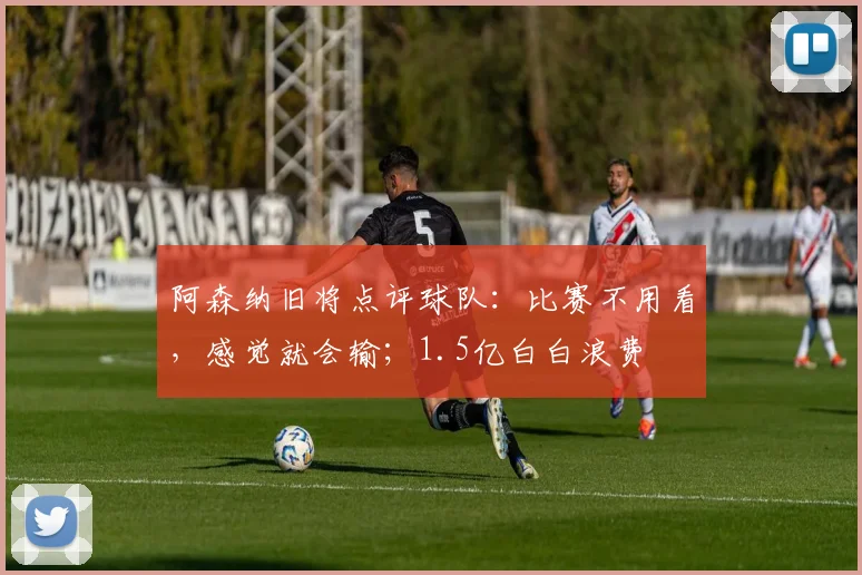 阿森纳旧将点评球队：比赛不用看，感觉就会输；1.5亿白白浪费