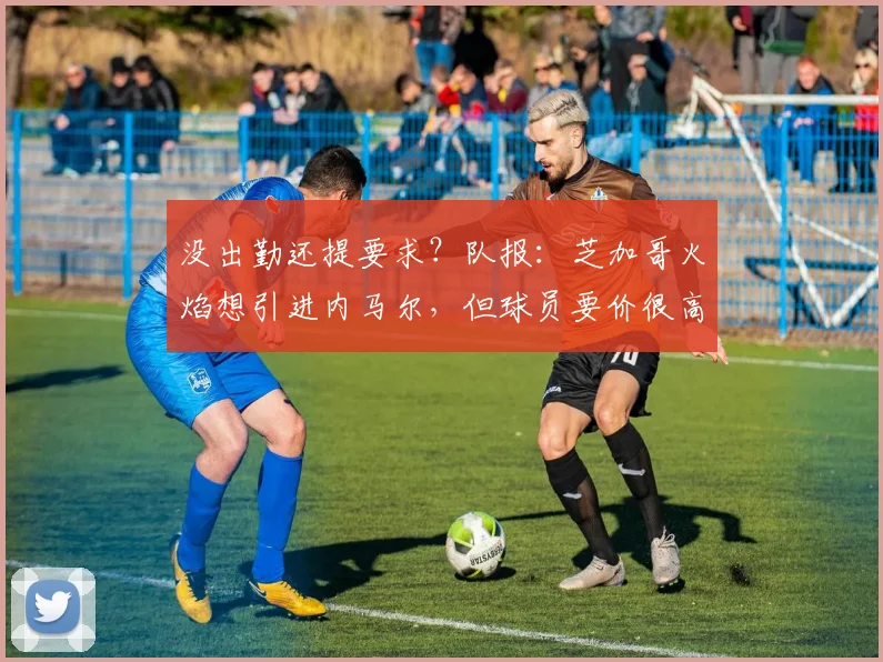 没出勤还提要求？队报：芝加哥火焰想引进内马尔，但球员要价很高