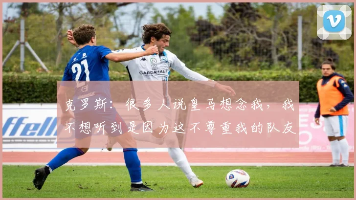 克罗斯：很多人说皇马想念我，我不想听到是因为这不尊重我的队友