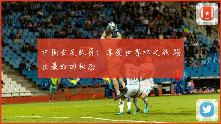 中国女足队员：享受世界杯之旅 踢出最好的状态