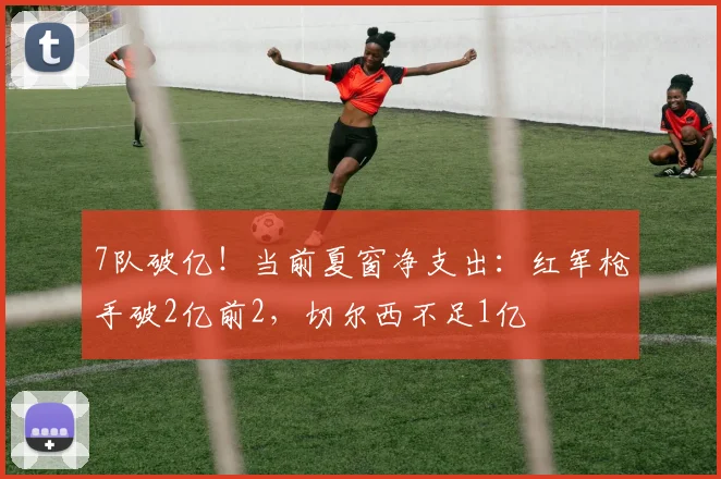 7队破亿！当前夏窗净支出：红军枪手破2亿前2，切尔西不足1亿