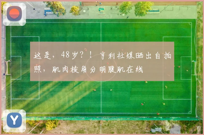 这是，48岁？！亨利社媒晒出自拍照，肌肉棱角分明腹肌在线