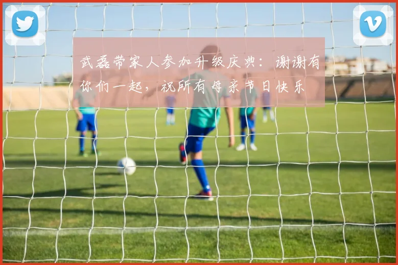 武磊带家人参加升级庆典：谢谢有你们一起，祝所有母亲节日快乐