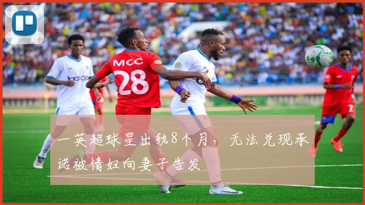 一英超球星出轨8个月，无法兑现承诺被情妇向妻子告发