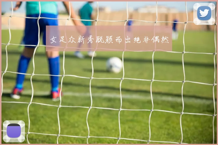 女足众新秀脱颖而出绝非偶然
