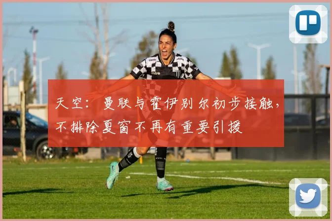 天空：曼联与霍伊别尔初步接触，不排除夏窗不再有重要引援