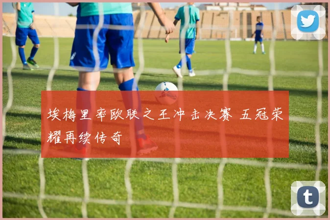 埃梅里率欧联之王冲击决赛 五冠荣耀再续传奇