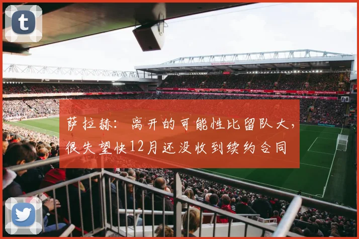 萨拉赫：离开的可能性比留队大，很失望快12月还没收到续约合同