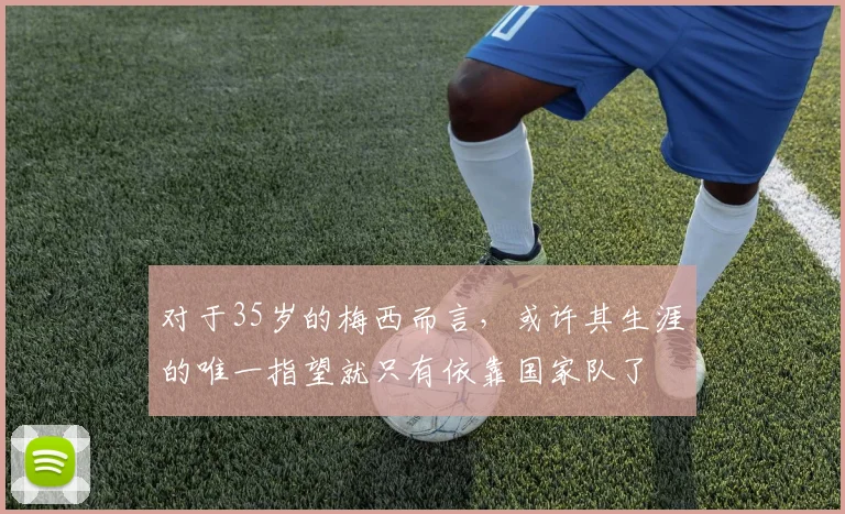 对于35岁的梅西而言，或许其生涯的唯一指望就只有依靠国家队了