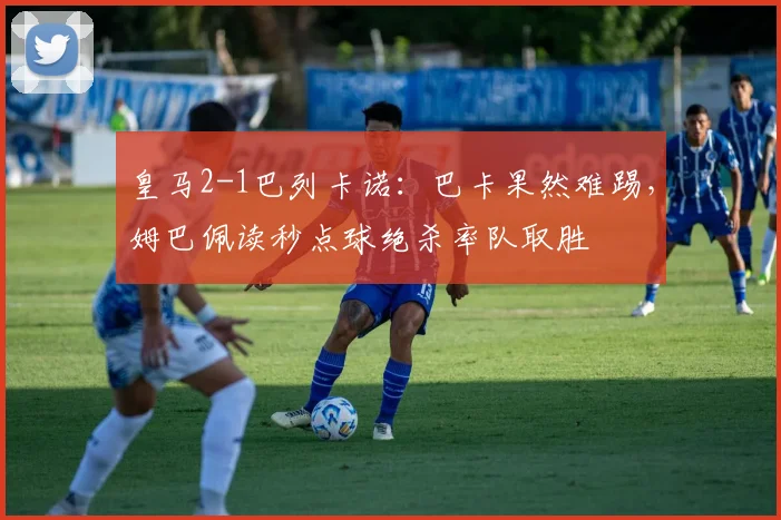 皇马2-1巴列卡诺：巴卡果然难踢，姆巴佩读秒点球绝杀率队取胜