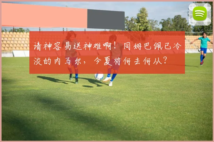 请神容易送神难啊！同姆巴佩已冷淡的内马尔，今夏将何去何从？