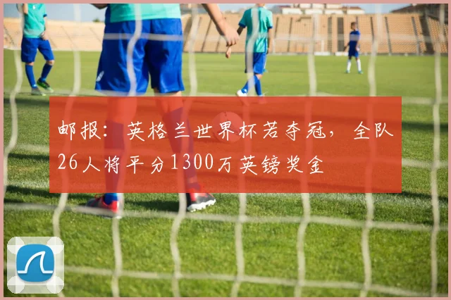 邮报：英格兰世界杯若夺冠，全队26人将平分1300万英镑奖金