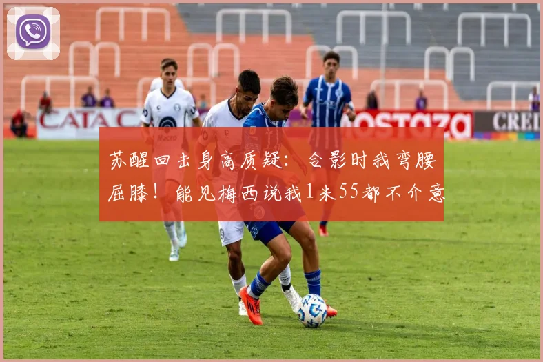 苏醒回击身高质疑：合影时我弯腰屈膝！能见梅西说我1米55都不介意