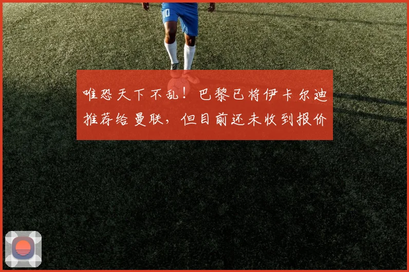 唯恐天下不乱！巴黎已将伊卡尔迪推荐给曼联，但目前还未收到报价