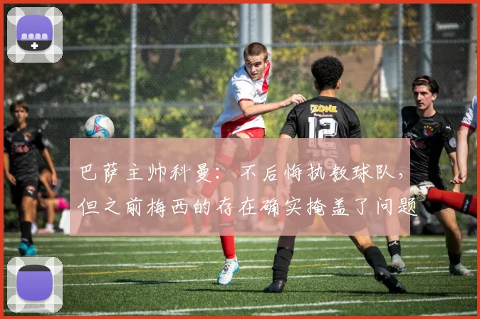 巴萨主帅科曼：不后悔执教球队，但之前梅西的存在确实掩盖了问题