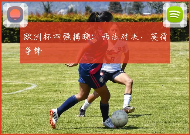 欧洲杯四强揭晓：西法对决，英荷争锋