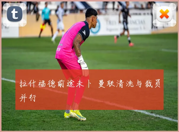 拉什福德前途未卜 曼联清洗与裁员并行