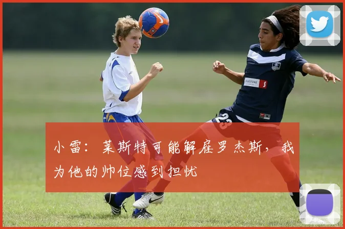 小雷：莱斯特可能解雇罗杰斯，我为他的帅位感到担忧