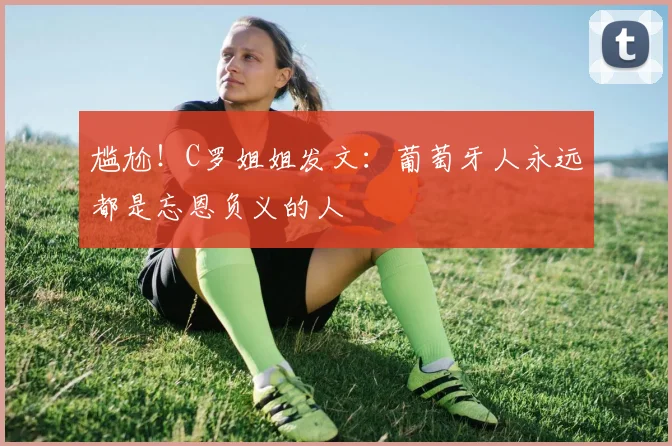 尴尬！C罗姐姐发文：葡萄牙人永远都是忘恩负义的人
