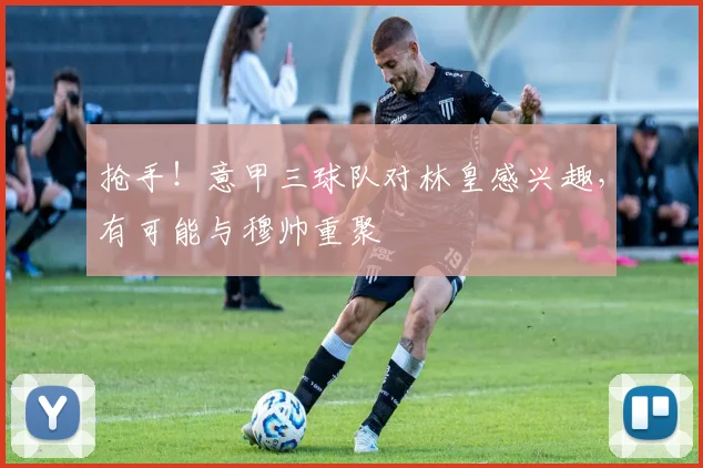 抢手！意甲三球队对林皇感兴趣，有可能与穆帅重聚