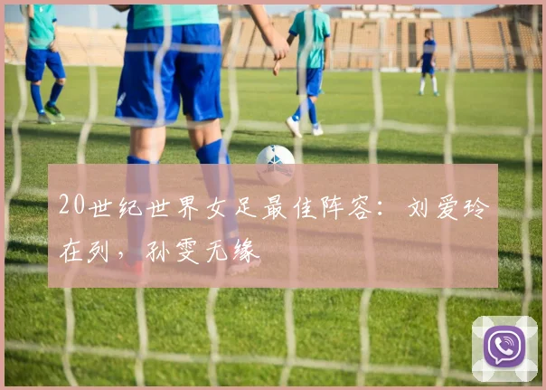 20世纪世界女足最佳阵容：刘爱玲在列，孙雯无缘
