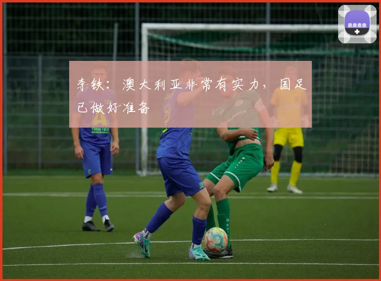 李铁：澳大利亚非常有实力，国足已做好准备