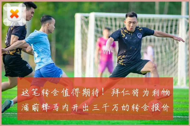这笔转会值得期待！拜仁将为利物浦前锋马内开出三千万的转会报价
