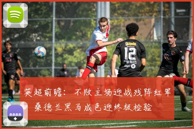 英超前瞻：不败主场迎战残阵红军，桑德兰黑马成色迎终极检验