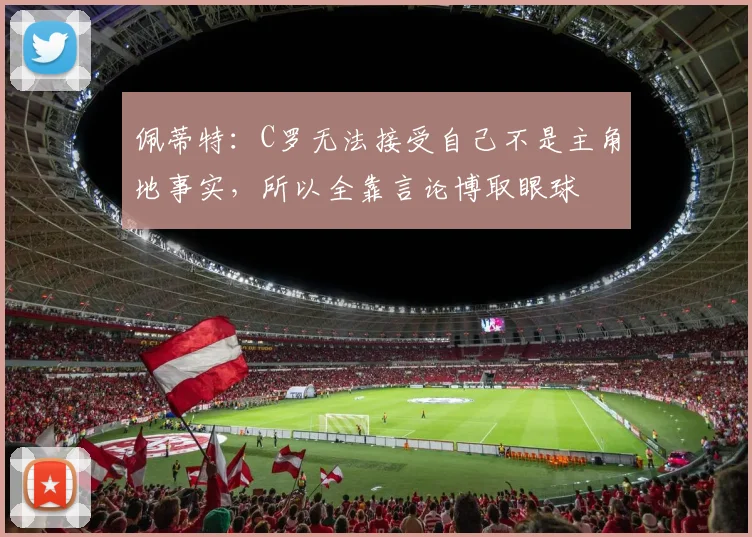 佩蒂特：C罗无法接受自己不是主角地事实，所以全靠言论博取眼球