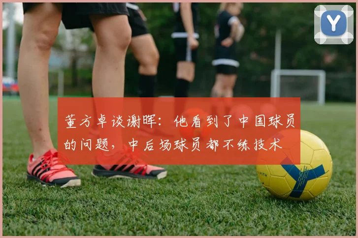 董方卓谈谢晖：他看到了中国球员的问题，中后场球员都不练技术
