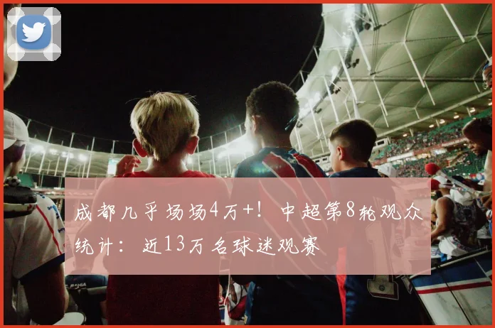 成都几乎场场4万+！中超第8轮观众统计：近13万名球迷观赛