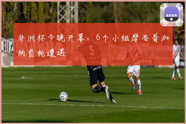 非洲杯今晚开幕，6个小组摩洛哥加纳首轮遭遇