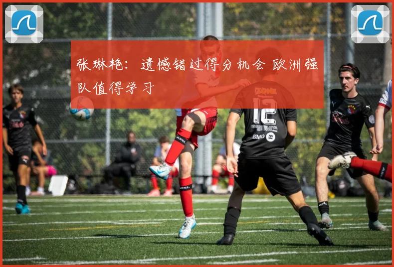 张琳艳：遗憾错过得分机会 欧洲强队值得学习