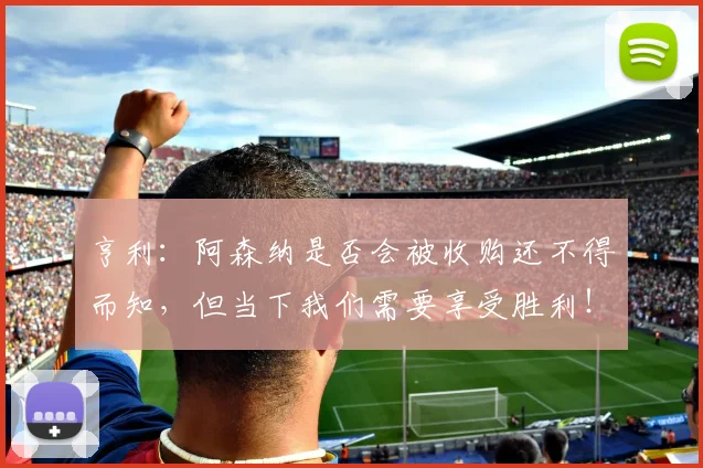亨利：阿森纳是否会被收购还不得而知，但当下我们需要享受胜利！