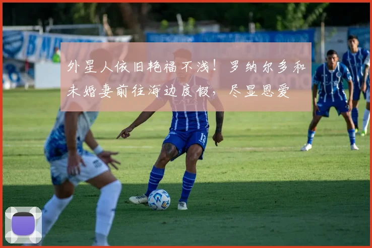 外星人依旧艳福不浅！罗纳尔多和未婚妻前往海边度假，尽显恩爱